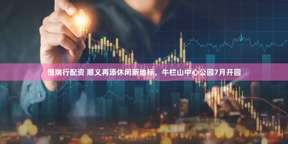 恒瑞行配资 顺义再添休闲新地标，牛栏山中心公园7月开园