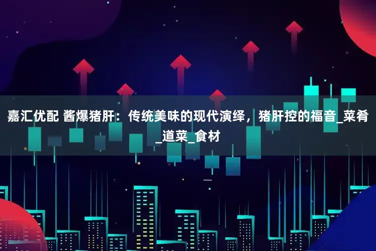 嘉汇优配 酱爆猪肝：传统美味的现代演绎，猪肝控的福音_菜肴_道菜_食材