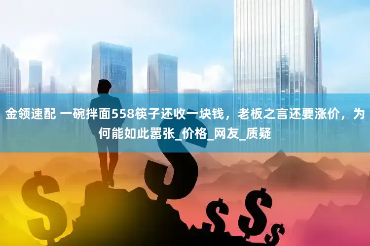 金领速配 一碗拌面558筷子还收一块钱，老板之言还要涨价，为何能如此嚣张_价格_网友_质疑