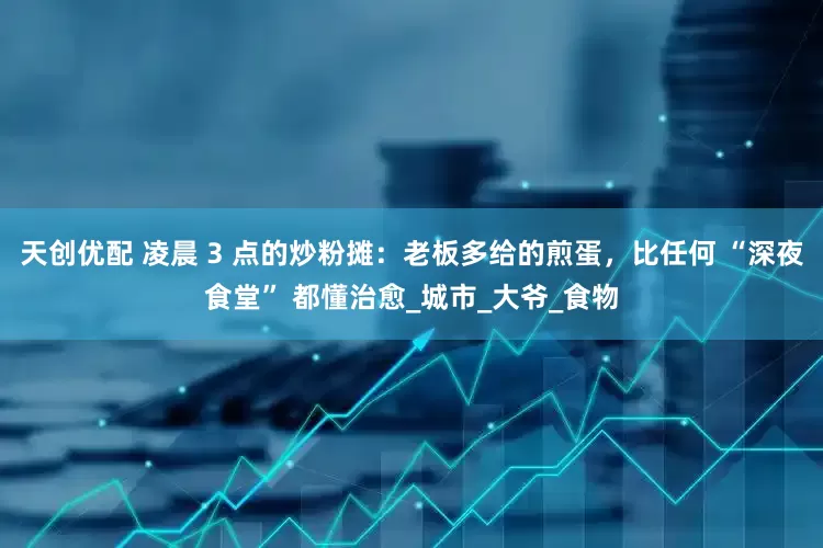 天创优配 凌晨 3 点的炒粉摊：老板多给的煎蛋，比任何 “深夜食堂” 都懂治愈_城市_大爷_食物