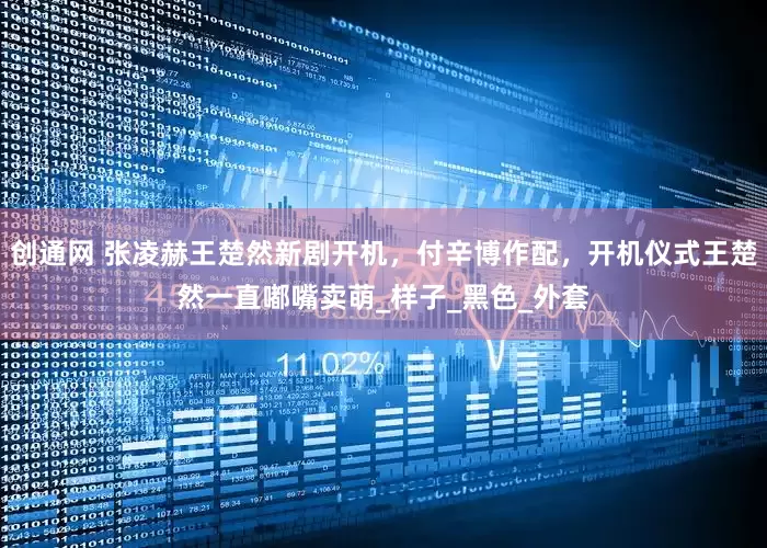 创通网 张凌赫王楚然新剧开机，付辛博作配，开机仪式王楚然一直嘟嘴卖萌_样子_黑色_外套