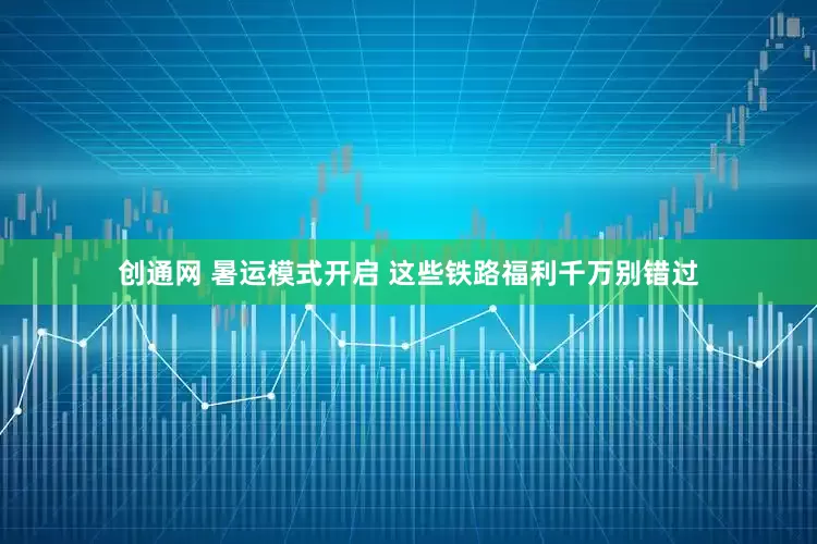 创通网 暑运模式开启 这些铁路福利千万别错过