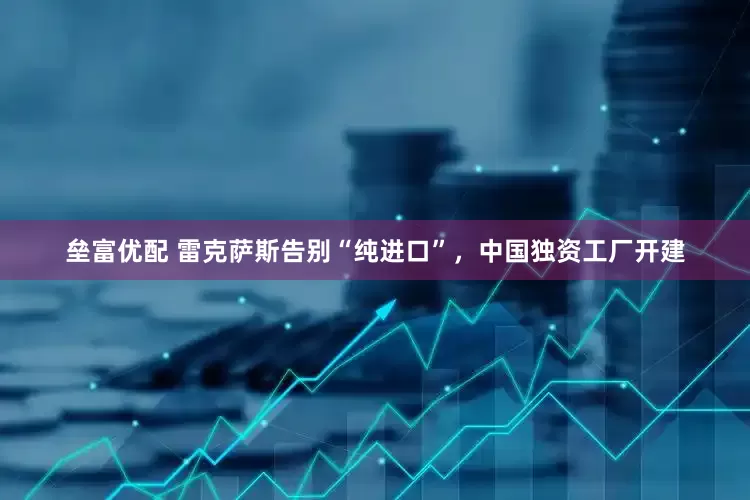 垒富优配 雷克萨斯告别“纯进口”，中国独资工厂开建