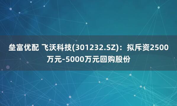 垒富优配 飞沃科技(301232.SZ)：拟斥资2500万元-5000万元回购股份
