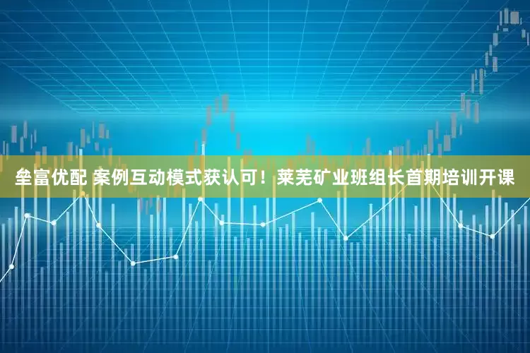 垒富优配 案例互动模式获认可！莱芜矿业班组长首期培训开课