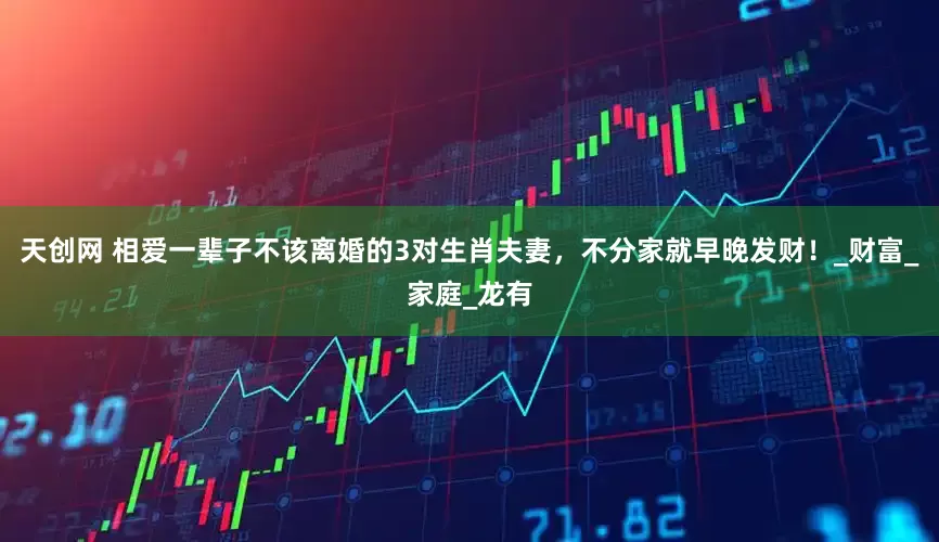 天创网 相爱一辈子不该离婚的3对生肖夫妻，不分家就早晚发财！_财富_家庭_龙有
