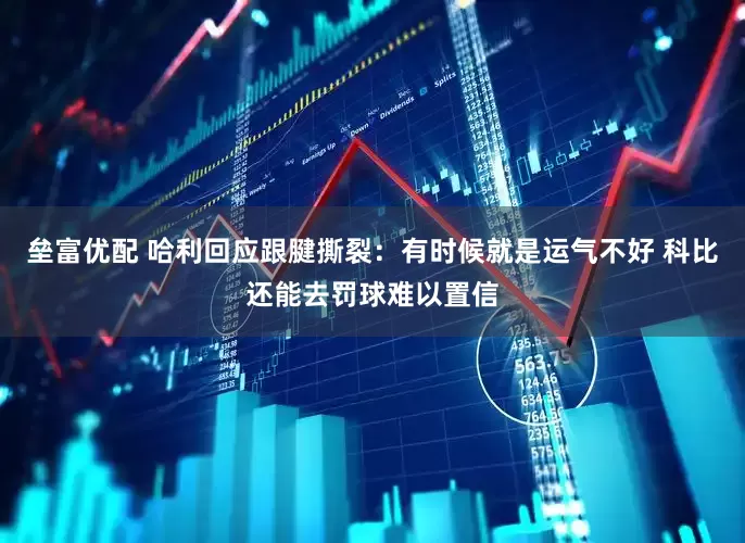垒富优配 哈利回应跟腱撕裂：有时候就是运气不好 科比还能去罚球难以置信