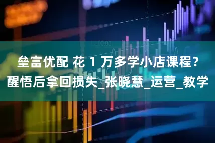 垒富优配 花 1 万多学小店课程？醒悟后拿回损失_张晓慧_运营_教学