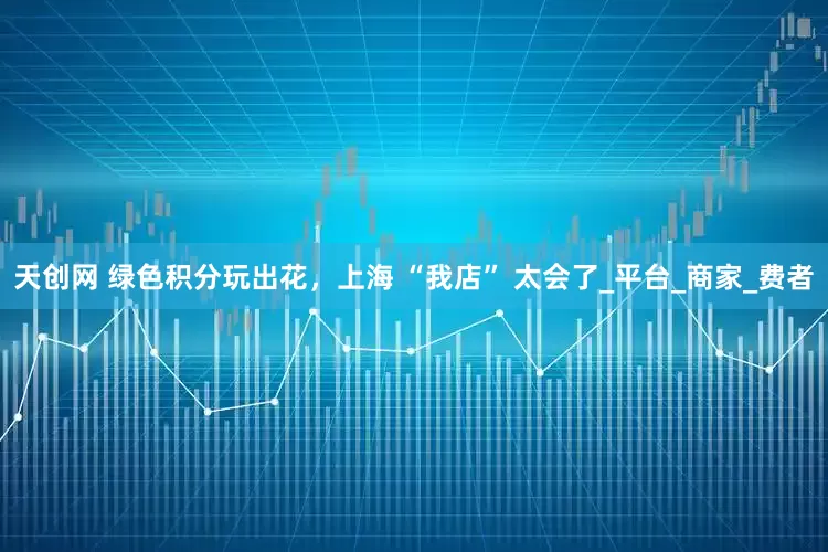 天创网 绿色积分玩出花，上海 “我店” 太会了_平台_商家_费者