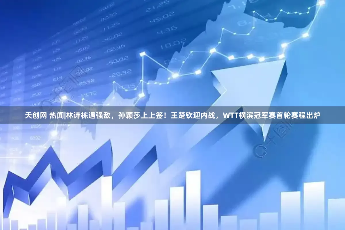 天创网 热闻|林诗栋遇强敌，孙颖莎上上签！王楚钦迎内战，WTT横滨冠军赛首轮赛程出炉