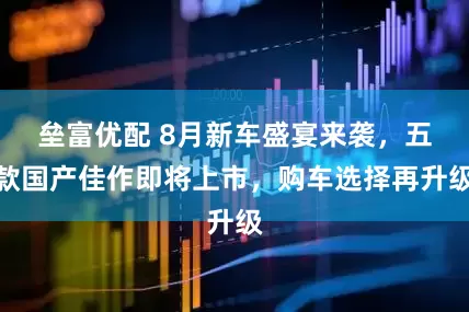 垒富优配 8月新车盛宴来袭，五款国产佳作即将上市，购车选择再升级