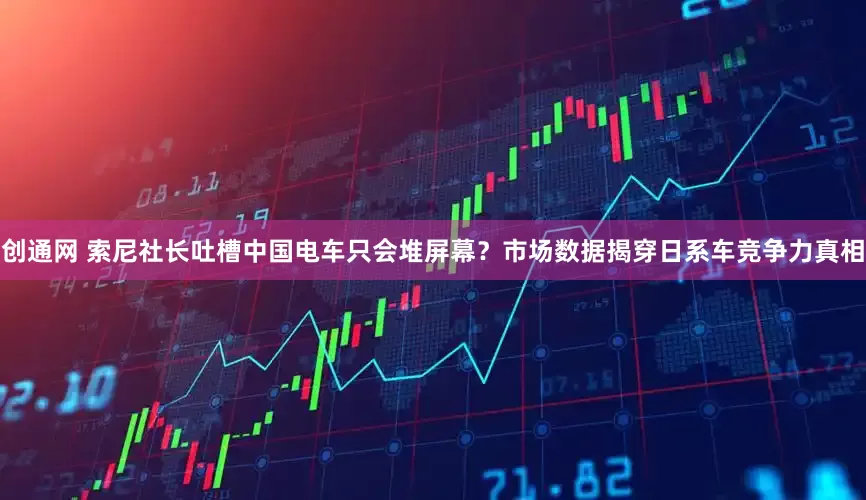 创通网 索尼社长吐槽中国电车只会堆屏幕？市场数据揭穿日系车竞争力真相