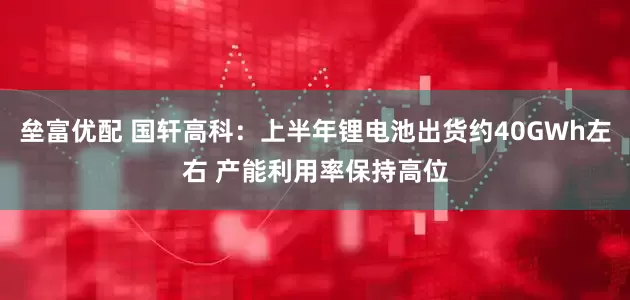垒富优配 国轩高科：上半年锂电池出货约40GWh左右 产能利用率保持高位