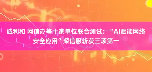 诚利和 网信办等十家单位联合测试：“AI赋能网络安全应用”深信服斩获三项第一