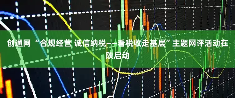 创通网 “合规经营 诚信纳税——看税收走基层”主题网评活动在陕启动