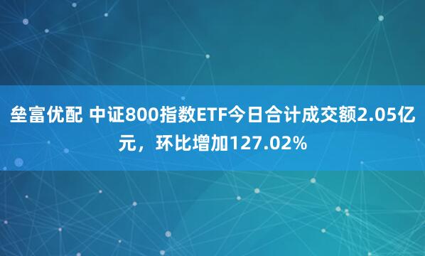 垒富优配 中证800指数ETF今日合计成交额2.05亿元，环比增加127.02%