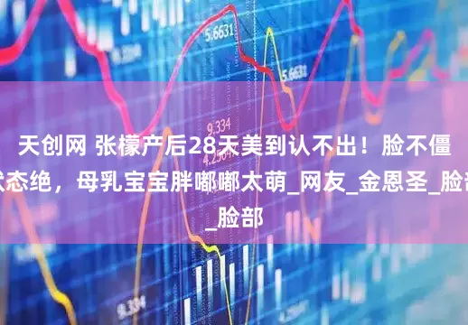 天创网 张檬产后28天美到认不出！脸不僵状态绝，母乳宝宝胖嘟嘟太萌_网友_金恩圣_脸部