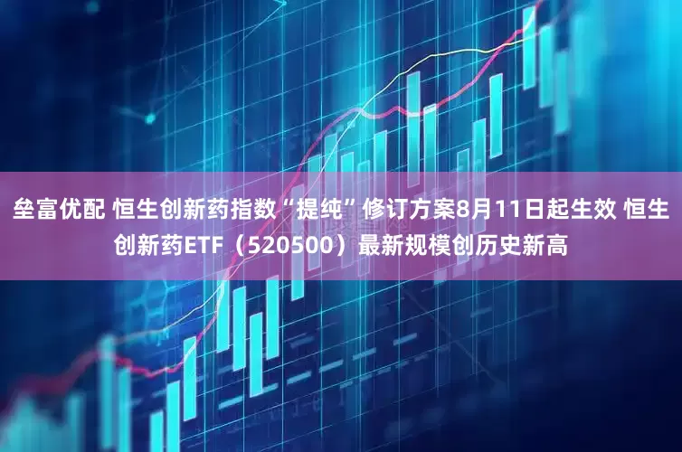 垒富优配 恒生创新药指数“提纯”修订方案8月11日起生效 恒生创新药ETF（520500）最新规模创历史新高