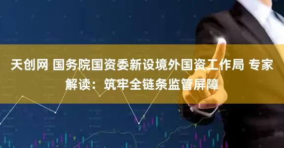 天创网 国务院国资委新设境外国资工作局 专家解读:筑牢全链条监管屏障