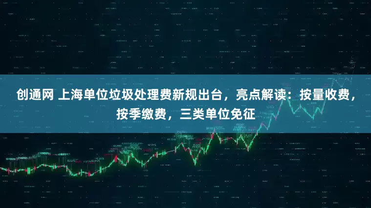 创通网 上海单位垃圾处理费新规出台，亮点解读：按量收费，按季缴费，三类单位免征