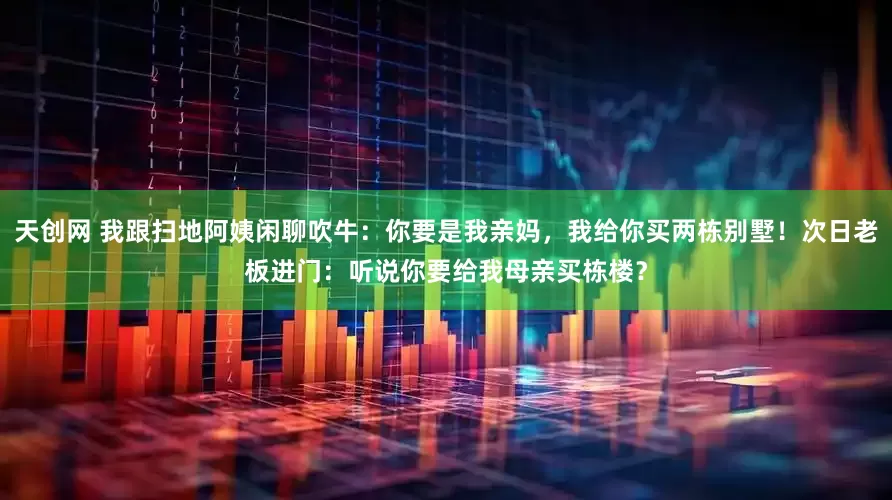 天创网 我跟扫地阿姨闲聊吹牛：你要是我亲妈，我给你买两栋别墅！次日老板进门：听说你要给我母亲买栋楼？